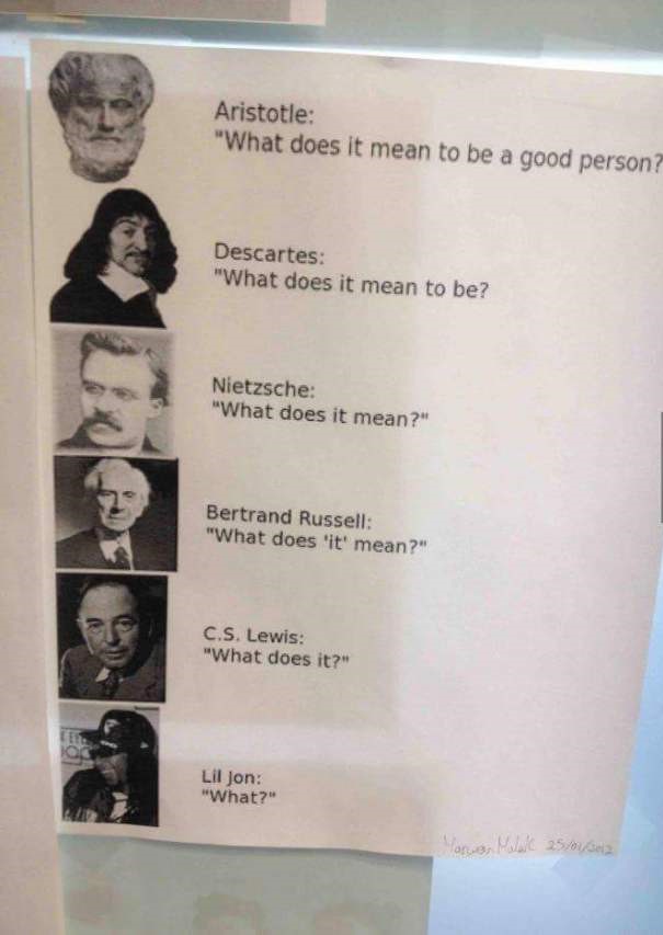philosophy lil jon - Aristotle "What does it mean to be a good person? Descartes "What does it mean to be? Nietzsche "What does it mean?" Bertrand Russell "What does 'it' mean?" C.S. Lewis "What does it?" Lil Jon "What?"