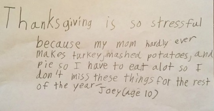 handwriting - Thanksgiving is so stressful because my mom hardly ever makes turkey, mashed potatoes, and pie so I have to eat alot so I don't miss these things for the rest of the year Joey age 10