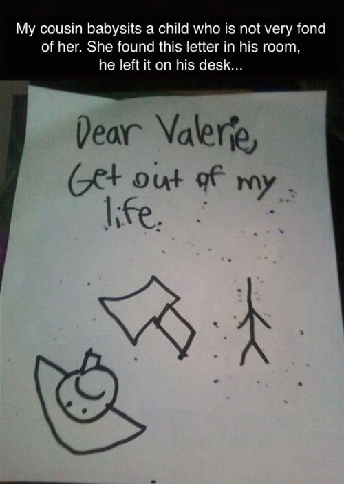 funny things kids write - My cousin babysits a child who is not very fond, of her. She found this letter in his room, he left it on his desk... Dear Valerie Get out of my life