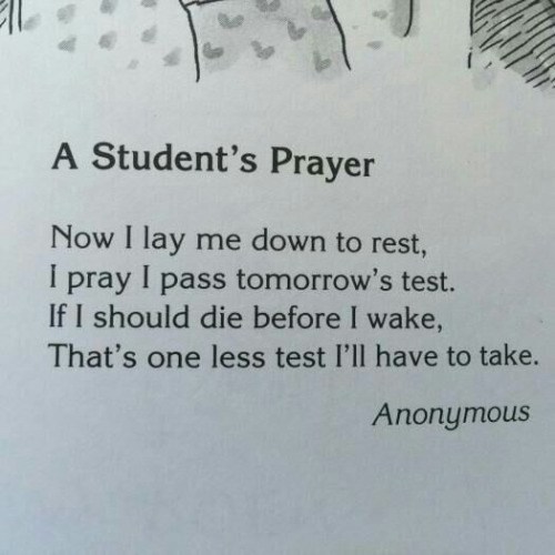 attitude is everything - A Student's Prayer Now I lay me down to rest, I pray I pass tomorrow's test. If I should die before I wake, That's one less test I'll have to take. Anonymous