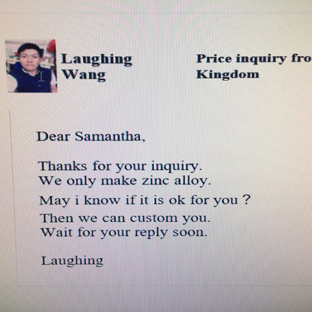 writing - Laughing Wang Price inquiry fro Kingdom Dear Samantha, Thanks for your inquiry. We only make zinc alloy. May i know if it is ok for you? Then we can custom you. Wait for your soon. Laughing