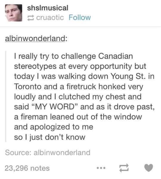 document - shalmusical cruaotic albinwonderland I really try to challenge Canadian stereotypes at every opportunity but today I was walking down Young St. in Toronto and a firetruck honked very loudly and I clutched my chest and said "My Word" and as it d