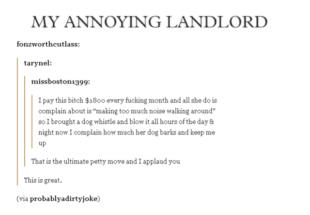 next level petty - My Annoying Landlord fonzworthcutlass tarynel missboston1399 I pay this bitch $1800 every fucking month and all she do is complain about is "making too much noise walking around" so I brought a dog whistle and blow it all hours of the d