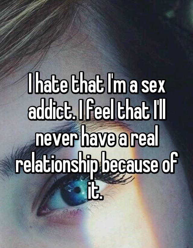 eye - I hate that I'm a sex addict. I feel that I'll never have a real relationship because of it.
