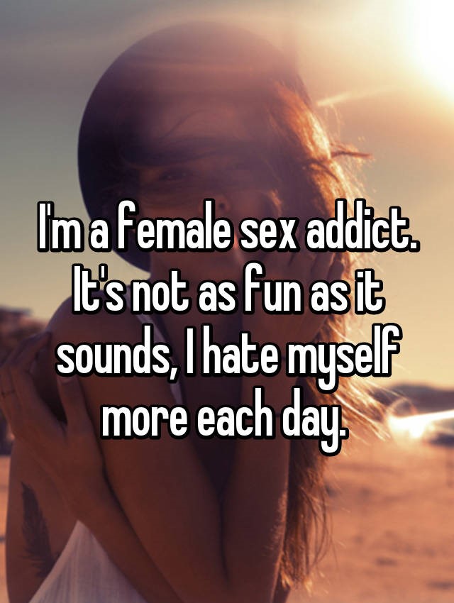 can t be who i want - Ima female sex addict. It's not as fun asit sounds, I hate myself more each day