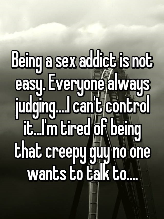sky - Being a sex addict is not easy. Everyone always judging... cant control it.I'm tired of being that creepy guy no one wants to talk to..