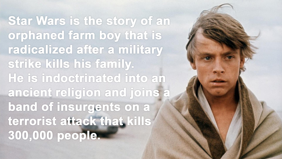 star wars story meme - Star Wars is the story of an orphaned farm boy that is radicalized after a military strike kills his family. He is indoctrinated into an ancient religion and joins a band of insurgents on a terrorist attack that kills 300,000 people