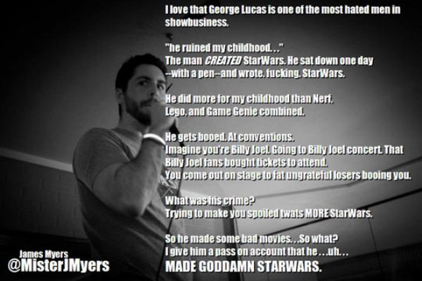 Stand-up comedy - I love that George Lucas is one of the most hated men in showbusiness. "he ruined my childhood..." The man Created StarWars. He sat down one day with a penand wrote, fucking. Star Wars. He did more for my childhood than Nerf Lego, and Ga