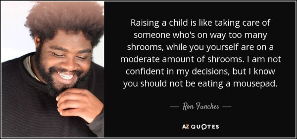 ron funches shrooms - Raising a child is taking care of someone who's on way too many shrooms, while you yourself are on a moderate amount of shrooms. I am not confident in my decisions, but I know you should not be eating a mousepad. Ron Funches Az Quote