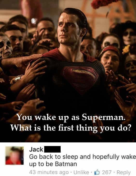 if you wake up as superman - You wake up as Superman. What is the first thing you do? Jack Go back to sleep and hopefully wake up to be Batman 43 minutes ago Un 267