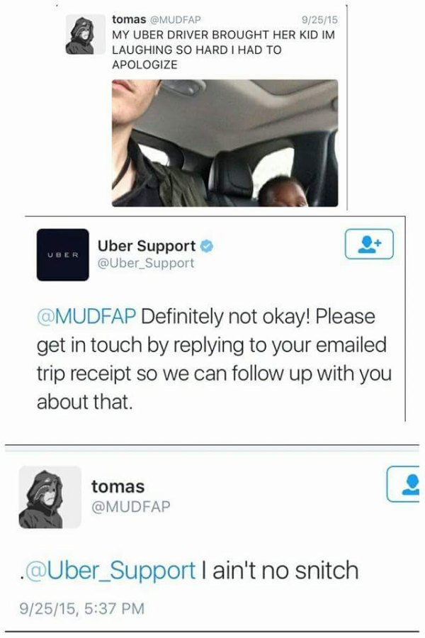ain t no snitch uber - tomas 92515 My Uber Driver Brought Her Kid Im Laughing So Hard I Had To Apologize Er Uber Support Definitely not okay! Please get in touch by your emailed trip receipt so we can up with you about that. tomas . I ain't no snitch 9251
