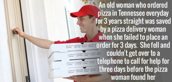 coolest facts - An old woman who ordered pizza in Tennessee everyday for 3 years straight was saved by a pizza delivery woman when she failed to place an order for 3 days. She fell and couldn't get over to a telephone to call for help for three days befor