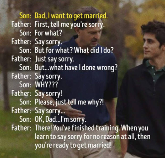 dad i want to get married - Son Dad, I want to get married. Father First, tell me you're sorry. Son For what? Father Say sorry. Son But for what? What did I do? Father Just say sorry. Son But...what have I done wrong? Father Say sorry. Son Why??? Father S