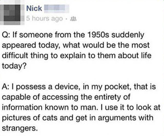 document - Nick 5 hours ago . Q If someone from the 1950s suddenly appeared today, what would be the most difficult thing to explain to them about life today? A I possess a device, in my pocket, that is capable of accessing the entirety of information kno