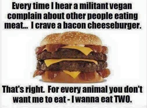 fast food - Every time I hear a militant vegan complain about other people eating meat... I crave a bacon cheeseburger. That's right. For every animal you don't want me to eat I wanna eat Two.