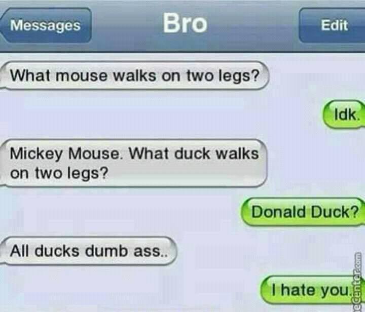 biggest fails ever - Messages Bro Edit Edit What mouse walks on two legs? Idk. Mickey Mouse. What duck walks on two legs? Donald Duck? All ducks dumb ass.. I hate you ne Center.com
