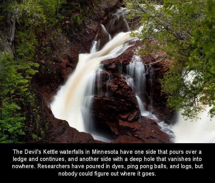 waterfall - The Devil's Kettle waterfalls in Minnesota have one side that pours over a ledge and continues, and another side with a deep hole that vanishes into nowhere. Researchers have poured in dyes, ping pong balls, and logs, but nobody could figure o