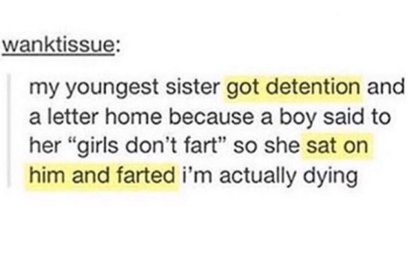 tumblr - document - wanktissue my youngest sister got detention and a letter home because a boy said to her "girls don't fart" so she sat on him and farted i'm actually dying
