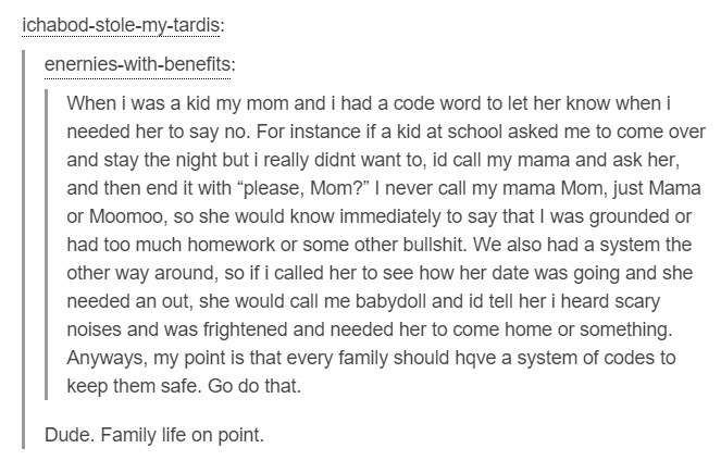 tumblr - document - ichabodstolemytardis enernieswithbenefits When i was a kid my mom and i had a code word to let her know when i needed her to say no. For instance if a kid at school asked me to come over and stay the night but i really didnt want to, i