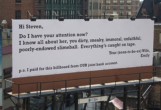 people who got what they deserved - Hi Steven, Do I have your attention now? I know all about her, you dirty, sneaky, immoral, unfaithful, poorlyendowed slimeball. Everything's caught on tape. Your soontobeex Wife, Emily p.s. I paid for this billboard fro