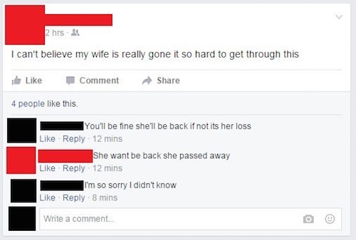 cringy facebook comments - 2 hrs 25 I can't believe my wife is really gone it so hard to get through this Comment 4 people this. You'll be fine she'll be back if not its her loss 12 mins She want be back she passed away 12 mins I'm so sorry I didn't know 