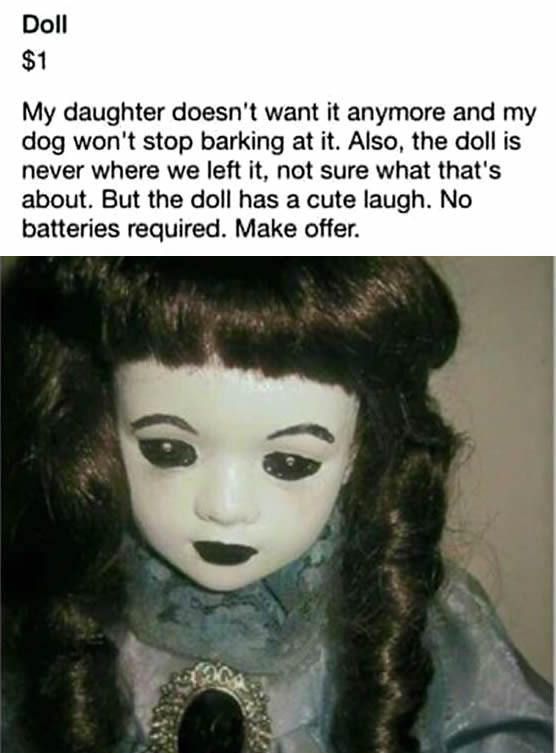 scary doll - Doll $1 My daughter doesn't want it anymore and my dog won't stop barking at it. Also, the doll is never where we left it, not sure what that's about. But the doll has a cute laugh. No batteries required. Make offer.