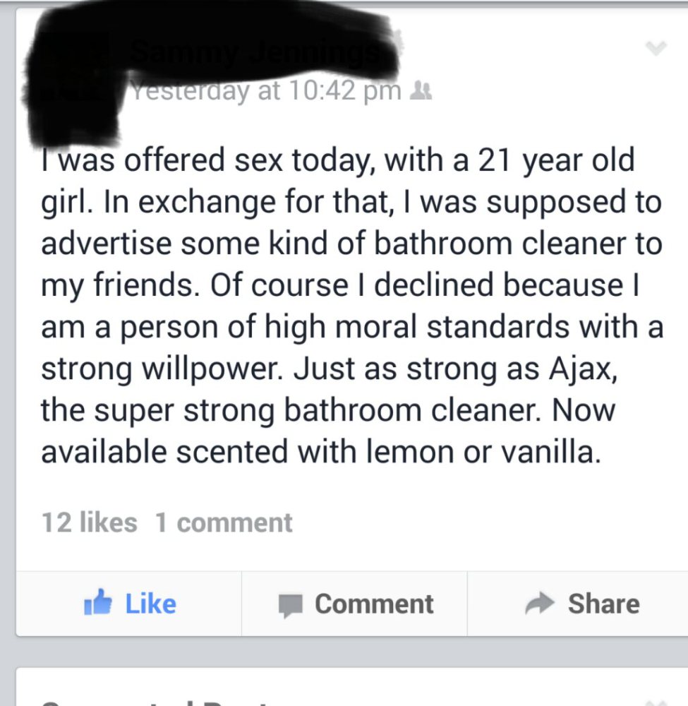 document - Yesterday at I was offered sex today, with a 21 year old girl. In exchange for that, I was supposed to advertise some kind of bathroom cleaner to my friends. Of course I declined because I am a person of high moral standards with a strong willp