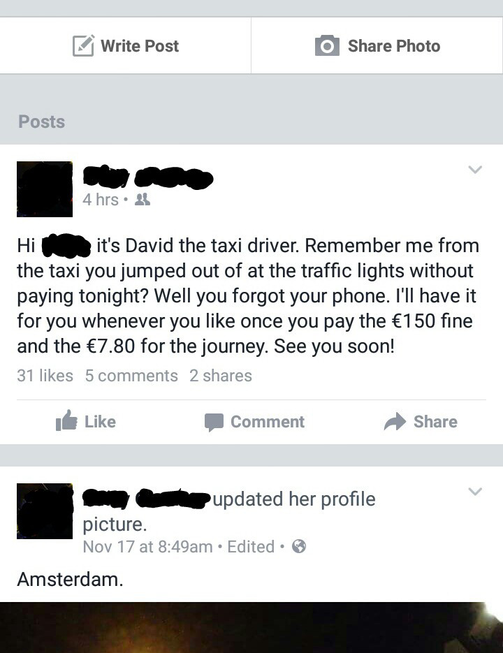 awful facebook posts - Write Post O Photo Posts 4 hrs. Hir it's David the taxi driver. Remember me from the taxi you jumped out of at the traffic lights without paying tonight? Well you forgot your phone. I'll have it for you whenever you once you pay the