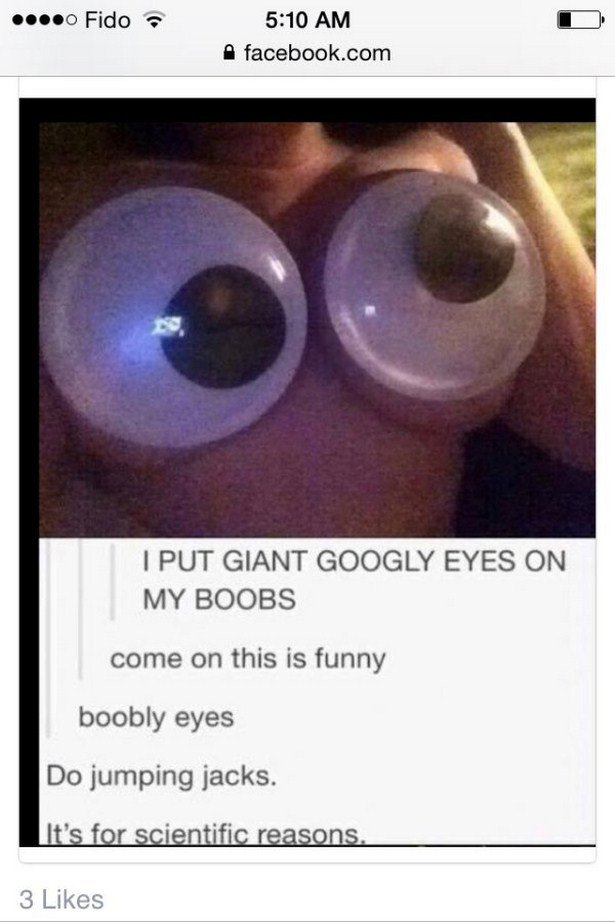 eye - Fido ... Fido facebook.com I Put Giant Googly Eyes On My Boobs come on this is funny boobly eyes Do jumping jacks. It's for scientific reasons. 3