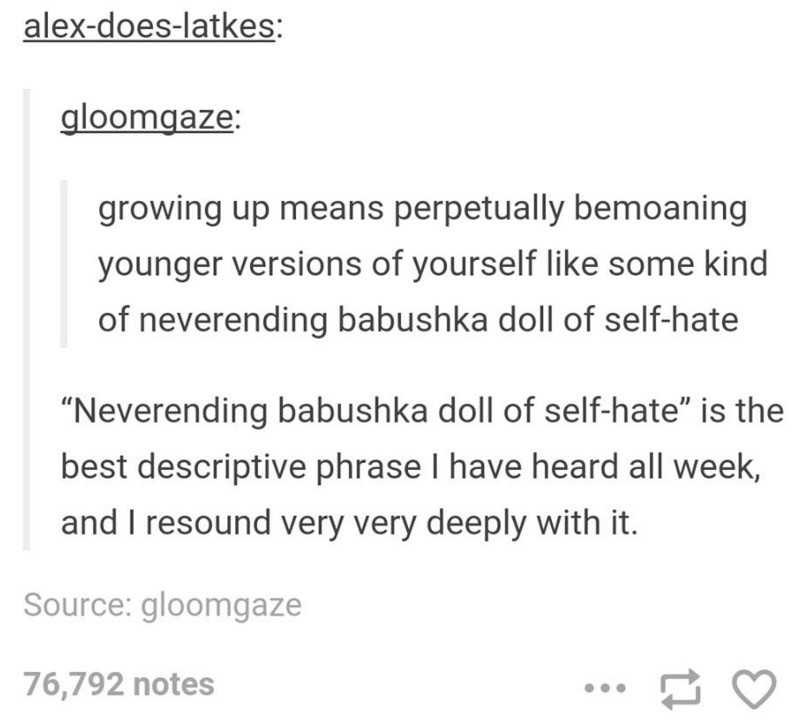 hatred tumblr posts - alexdoeslatkes gloomgaze growing up means perpetually bemoaning younger versions of yourself some kind of neverending babushka doll of selfhate Neverending babushka doll of selfhate is the best descriptive phrase I have heard all wee