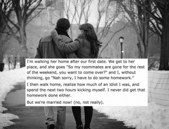 romantic walk - I'm walking her home after our first date. We get to her place, and she goes "So my roommates are gone for the rest of the weekend, you want to come over?" and I, without thinking, go "Nah sorry, I have to do some homework." I then walk ho