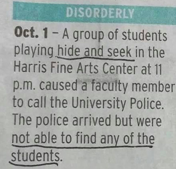 handwriting - Disorderly Oct. 1 A group of students playing hide and seek in the Harris Fine Arts Center at 11 p.m. caused a faculty member to call the University Police. The police arrived but were not able to find any of the students.