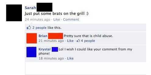 software - Sarah Just put some brats on the grill 24 minutes ago Comment 2 people this. Brian Pretty sure that is child abuse. 21 minutes ago 4 people Krystal Lol I wish I could your comment from my phone! 18 minutes ago