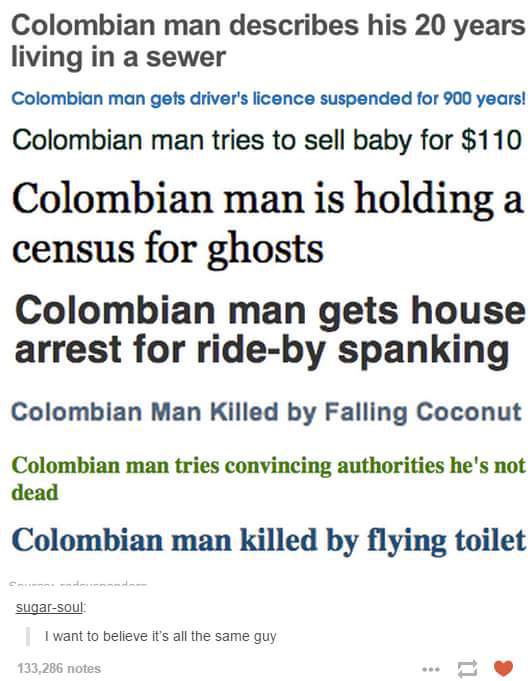 document - Colombian man describes his 20 years living in a sewer Colombian man gets driver's licence suspended for 900 years! Colombian man tries to sell baby for $110 Colombian man is holding a census for ghosts Colombian man gets house arrest for rideb