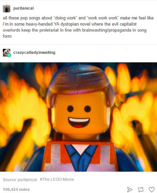 lego movie tumblr posts - puritanical all these pop songs about doing work and work work work" make me feel i'm in some heavyhanded Ya dystopian novel where the evil capitalist overlords keep the proletariat in line with brainwashingpropaganda in song for
