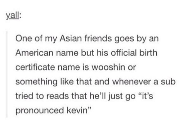 posts best - yall One of my Asian friends goes by an American name but his official birth certificate name is wooshin or something that and whenever a sub tried to reads that he'll just go "it's pronounced kevin"