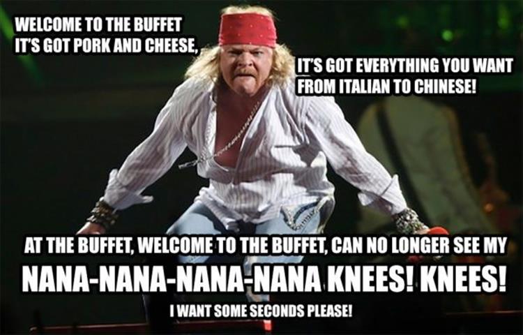 fat axl rose meme - Welcome To The Buffet It'S Got Pork And Cheese. It'S Got Everything You Want From Italian To Chinese! At The Buffet, Welcome To The Buffet, Can No Longer See My NanaNanaNanaNana Knees! Knees! I Want Some Seconds Please!