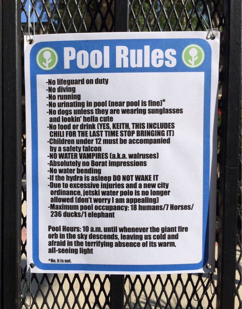 new pool rules - Pool Rules No lifeguard on duty No diving No running No urinating in pool near pool is fine No dogs unless they are wearing sunglasses and lookin' hella cute No food or drink Yes, Keith, This Includes Chili For The Last Time Stop Bringing