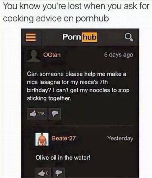 pornhub meme - You know you're lost when you ask for cooking advice on pornhub Porn hub 0 OGtan 5 days ago Can someone please help me make a nice lasagna for my niece's 7th birthday? I can't get my noodles to stop, sticking together. 116 Beater27 Yesterda