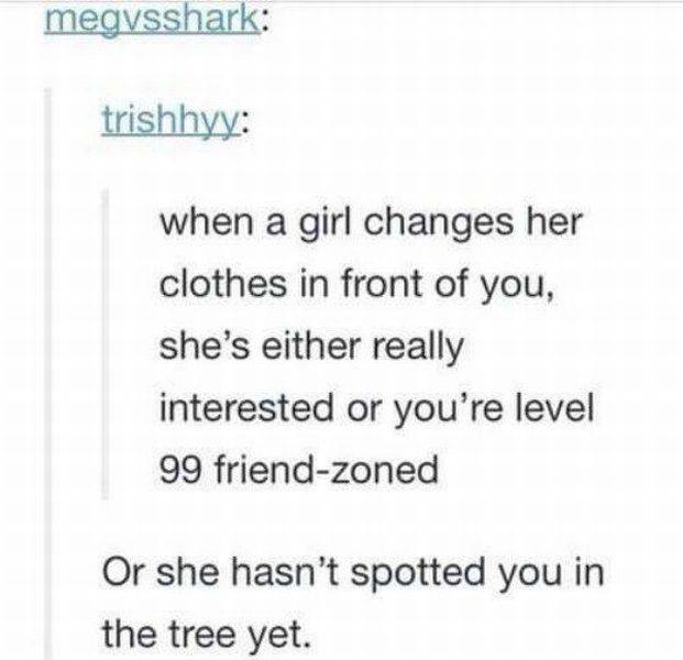 document - megvsshark trishhyy when a girl changes her clothes in front of you, she's either really interested or you're level 99 friendzoned Or she hasn't spotted you in the tree yet.