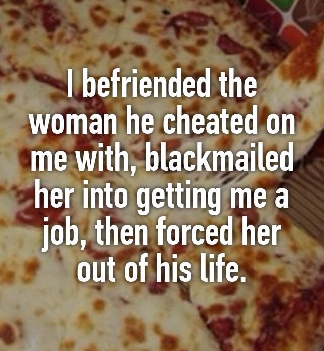 pizza - I befriended the woman he cheated on me with, blackmailed her into getting me a job, then forced her out of his life.