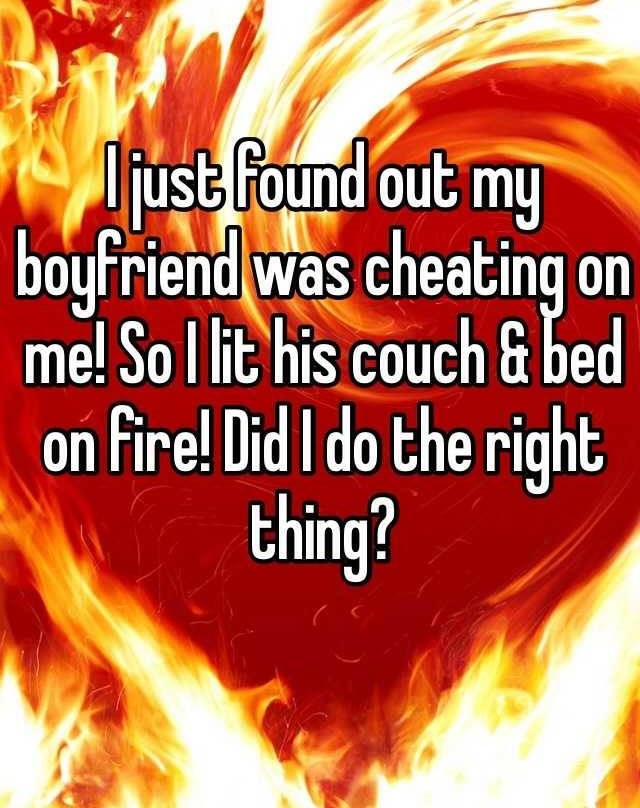 heat - {ljust found out my boyfriend was cheating on me! So I lit his couch & bed on fire! Did I do the right thing?