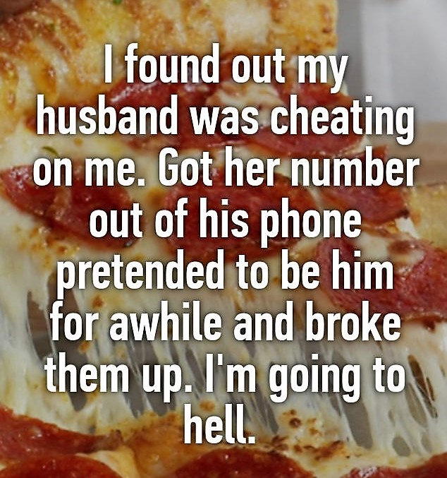 junk food - I found out my husband was cheating on me. Got her number out of his phone pretended to be him for awhile and broke them up. I'm going to hell.