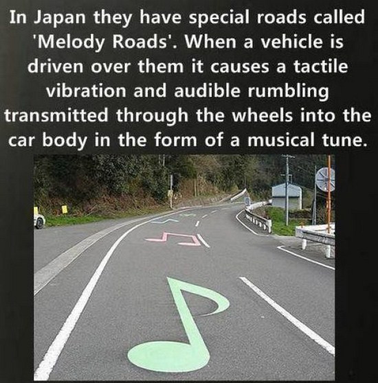 melody road - In Japan they have special roads called 'Melody Roads'. When a vehicle is driven over them it causes a tactile vibration and audible rumbling transmitted through the wheels into the car body in the form of a musical tune.