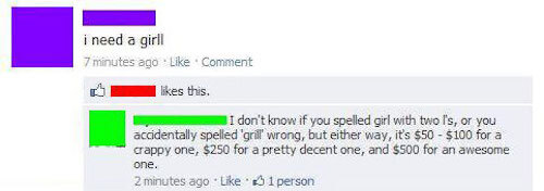 funny misspellings on facebook - i need a girl 7 minutes ago Comment this. I don't know if you spelled girl with two l's, or you accidentally spelled 'grill wrong, but either way, it's $50 $100 for a crappy one, $250 for a pretty decent one, and $500 for 