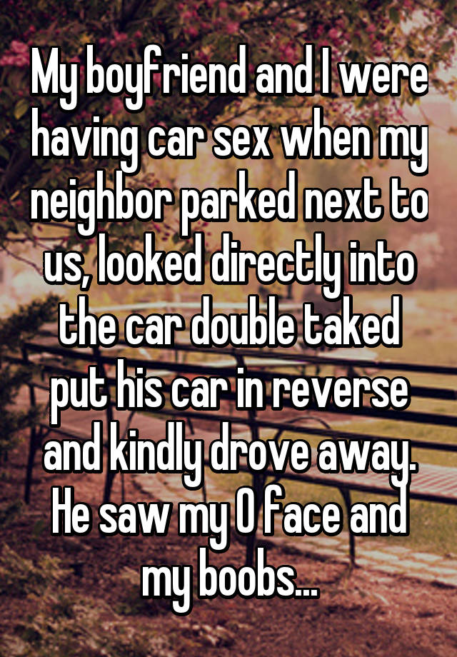 So Lost Now - My boyfriend and I were having car sex when my neighbor parked next to us, looked directly into the car double taked put his car in reverse and kindly drove away He saw my face and my boobs...