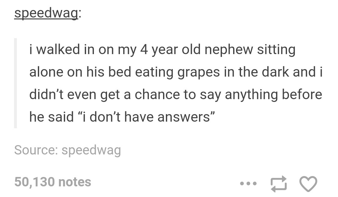 tumblr - missing piece meets the big - speedwag i walked in on my 4 year old nephew sitting alone on his bed eating grapes in the dark and i didn't even get a chance to say anything before he said i don't have answers Source speedwag 50,130 notes