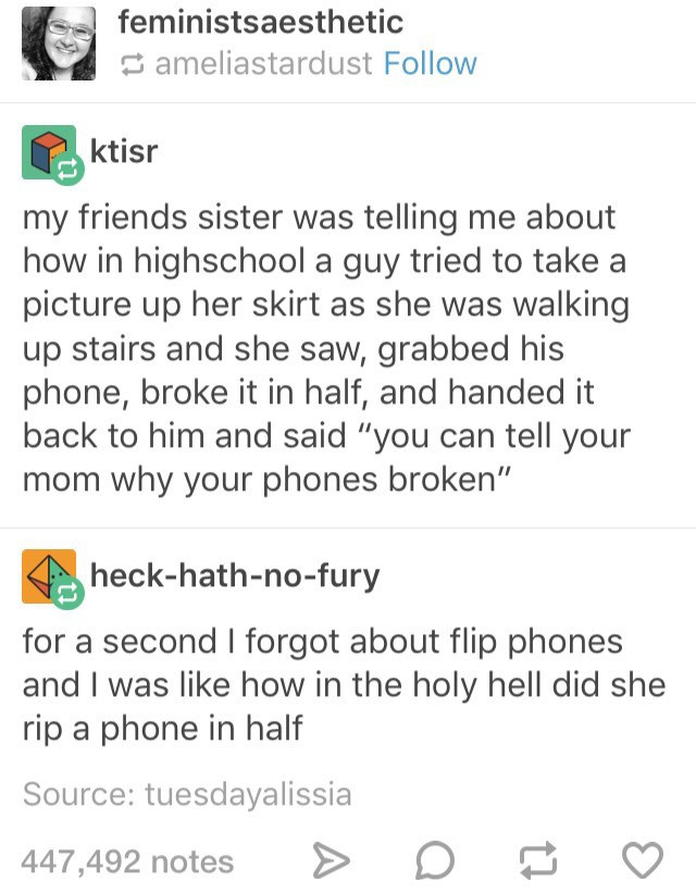 tumblr - document - feministsaesthetic ameliastardust ktisr my friends sister was telling me about how in highschool a guy tried to take a picture up her skirt as she was walking up stairs and she saw, grabbed his phone, broke it in half, and handed it ba