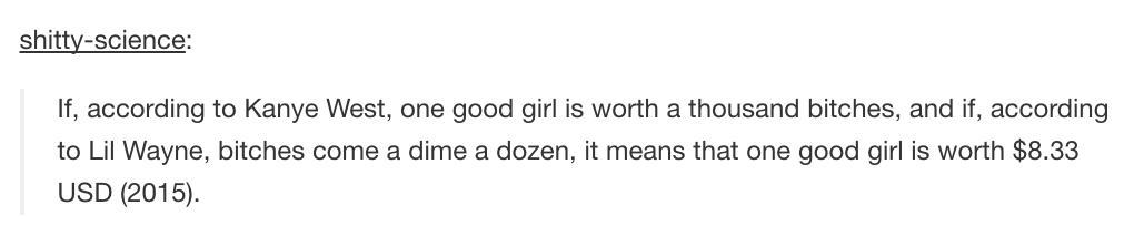 tumblr - Lance - shittyscience If, according to Kanye West, one good girl is worth a thousand bitches, and if, according to Lil Wayne, bitches come a dime a dozen, it means that one good girl is worth $8.33 Usd 2015