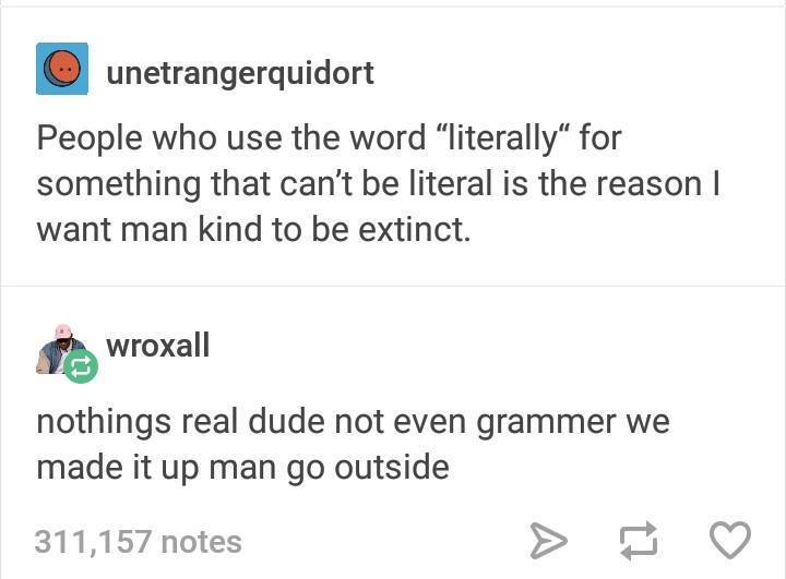 tumblr - document - O unetrangerquidort People who use the word "literally" for something that can't be literal is the reason | want man kind to be extinct. powroxall nothings real dude not even grammer we made it up man go outside 311,157 notes